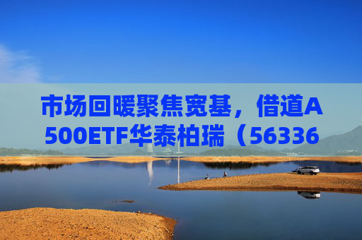 市场回暖聚焦宽基，借道A500ETF华泰柏瑞（563360）助力低成本布局核心资产