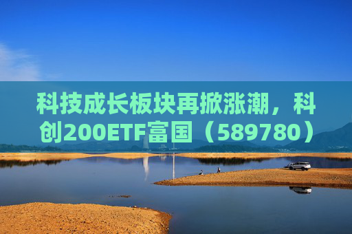 科技成长板块再掀涨潮，科创200ETF富国（589780）涨超3%，科创综指ETF富国（589600）拉升