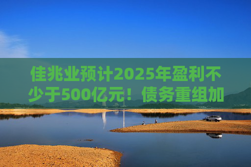 佳兆业预计2025年盈利不少于500亿元！债务重组加速后，这些出险房企集中“扭亏”