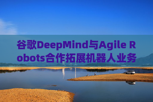 谷歌DeepMind与Agile Robots合作拓展机器人业务