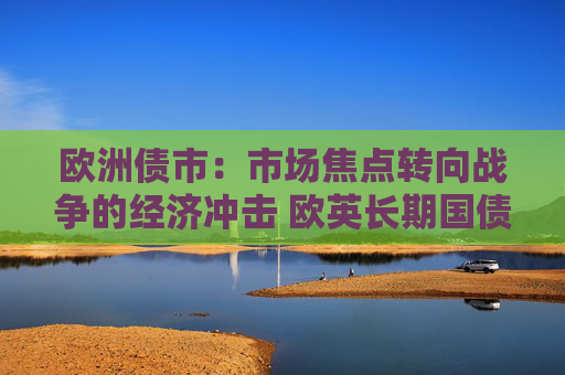 欧洲债市：市场焦点转向战争的经济冲击 欧英长期国债收益率大幅走低