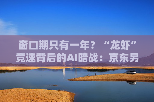 窗口期只有一年？“龙虾”竞速背后的AI暗战：京东另辟“产业端”解法，能后来居上吗？