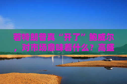 若特朗普真“开了”鲍威尔，对市场意味着什么？高盛预言：这种情况发生，金价直逼4500美元！