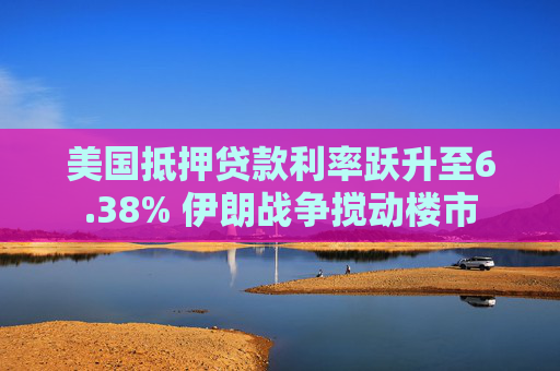 美国抵押贷款利率跃升至6.38% 伊朗战争搅动楼市