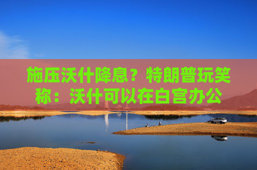 施压沃什降息？特朗普玩笑称：沃什可以在白宫办公