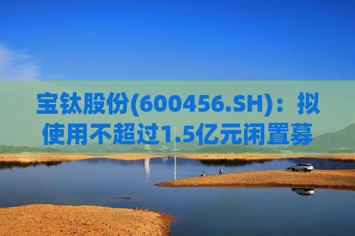 宝钛股份(600456.SH)：拟使用不超过1.5亿元闲置募集资金临时补充流动资金