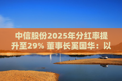中信股份2025年分红率提升至29% 董事长奚国华：以实际行动推进对全体股东的承诺，力争超越期待
