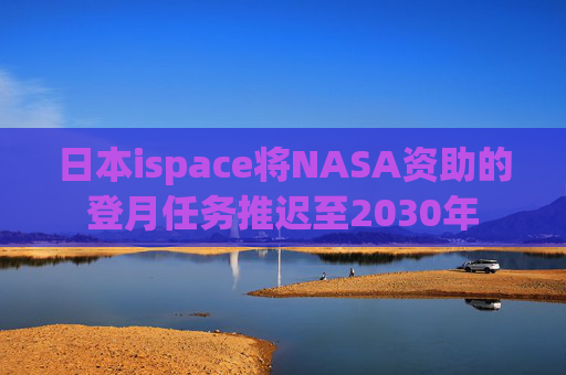 日本ispace将NASA资助的登月任务推迟至2030年