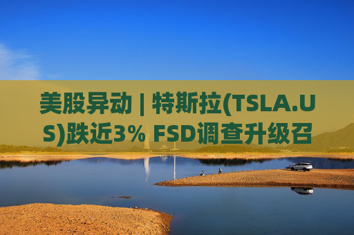 美股异动 | 特斯拉(TSLA.US)跌近3% FSD调查升级召回风险上升