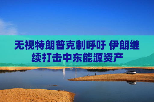 无视特朗普克制呼吁 伊朗继续打击中东能源资产