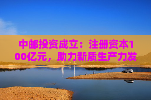中邮投资成立：注册资本100亿元，助力新质生产力发展