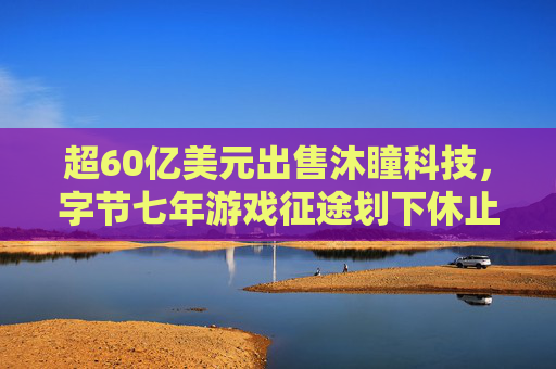 超60亿美元出售沐瞳科技，字节七年游戏征途划下休止符