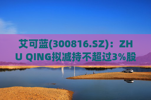 艾可蓝(300816.SZ)：ZHU QING拟减持不超过3%股份  第1张