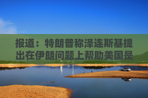 报道：特朗普称泽连斯基提出在伊朗问题上帮助美国是作秀