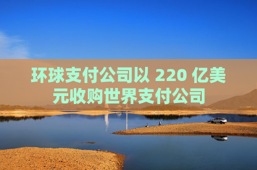 环球支付公司以 220 亿美元收购世界支付公司