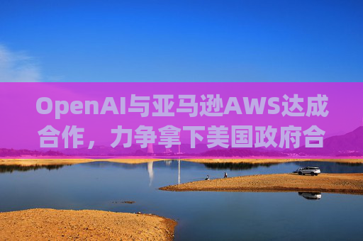 OpenAI与亚马逊AWS达成合作，力争拿下美国政府合同