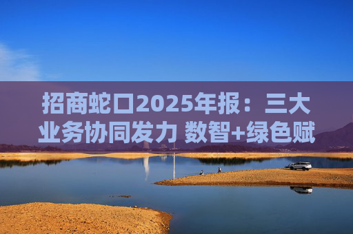 招商蛇口2025年报：三大业务协同发力 数智+绿色赋能长远发展