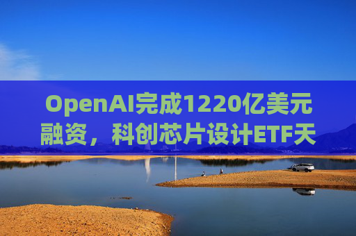 OpenAI完成1220亿美元融资，科创芯片设计ETF天弘标的指数涨超2.6%，连续两日获资金净流入