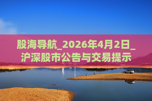 股海导航_2026年4月2日_沪深股市公告与交易提示