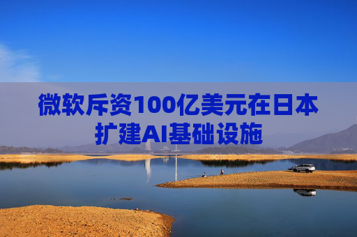 微软斥资100亿美元在日本扩建AI基础设施