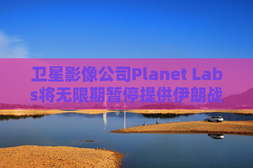 卫星影像公司Planet Labs将无限期暂停提供伊朗战区影像