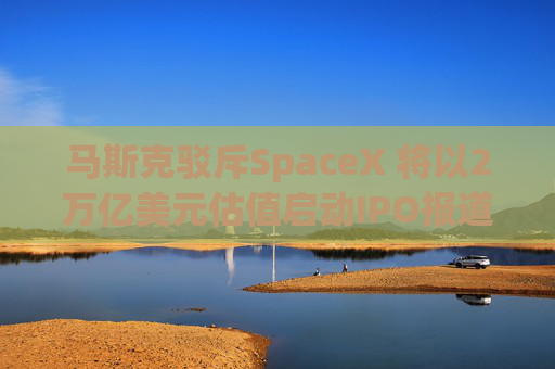 马斯克驳斥SpaceX 将以2万亿美元估值启动IPO报道