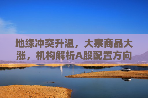 地缘冲突升温,大宗商品大涨,机构解析A股配置方向 第1张 地缘冲突升温,大宗商品大涨,机构解析A股配置方向 第1张