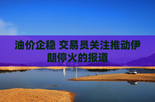 油价企稳 交易员关注推动伊朗停火的报道