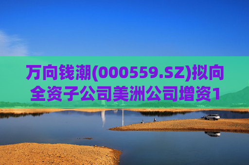 万向钱潮(000559.SZ)拟向全资子公司美洲公司增资1.2亿元，用于美洲公司增资其子公司泰国公司  第1张