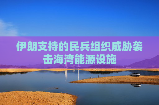 伊朗支持的民兵组织威胁袭击海湾能源设施