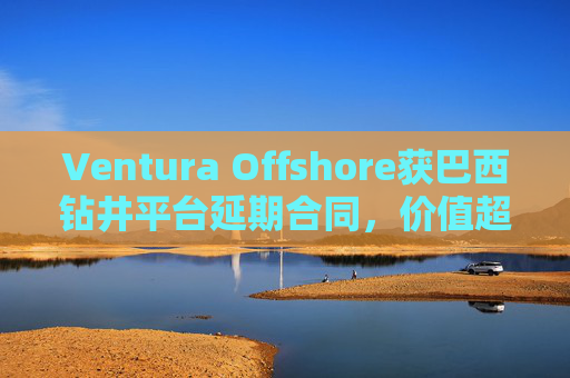 Ventura Offshore获巴西钻井平台延期合同，价值超6亿美元