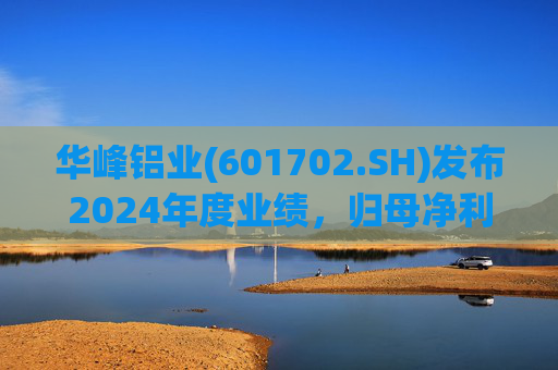 华峰铝业(601702.SH)发布2024年度业绩,归母净利润12.18亿元,同比增长35.44%