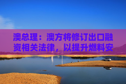 澳总理：澳方将修订出口融资相关法律，以提升燃料安全保障