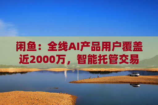 闲鱼：全线AI产品用户覆盖近2000万，智能托管交易额破4亿  第1张