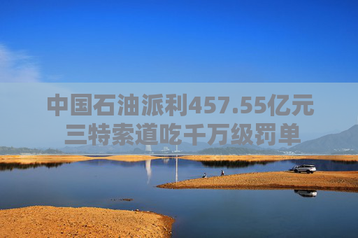 中国石油派利457.55亿元 三特索道吃千万级罚单