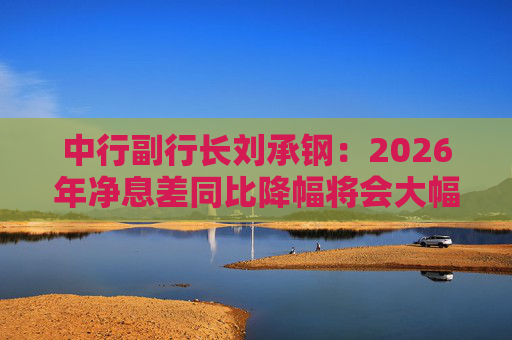 中行副行长刘承钢：2026年净息差同比降幅将会大幅收窄，净利息收入有望实现正增长