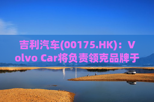 吉利汽车(00175.HK)：Volvo Car将负责领克品牌于欧洲地区区域营运事宜