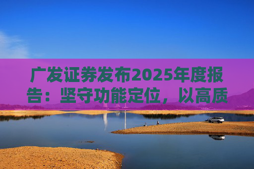 广发证券发布2025年度报告：坚守功能定位，以高质量发展服务国家战略