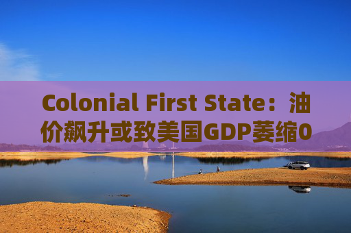 Colonial First State:油价飙升或致美国GDP萎缩0.5% 第1张 Colonial First State:油价飙升或致美国GDP萎缩0.5% 第1张