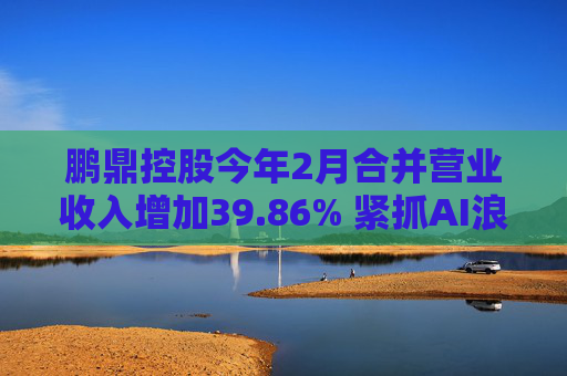鹏鼎控股今年2月合并营业收入增加39.86% 紧抓AI浪潮发展机遇