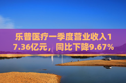 乐普医疗一季度营业收入17.36亿元,同比下降9.67%