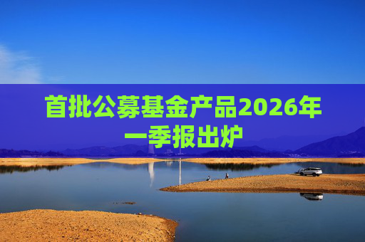 首批公募基金产品2026年一季报出炉