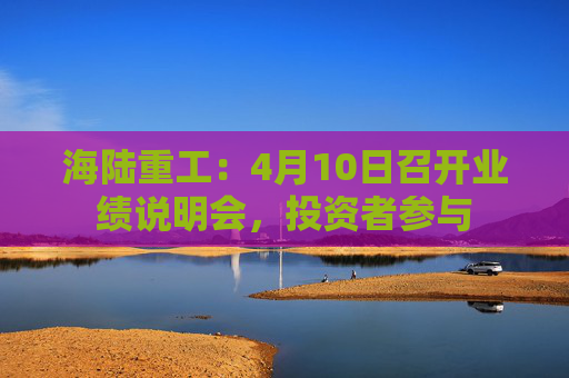 海陆重工：4月10日召开业绩说明会，投资者参与