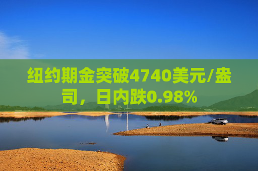 纽约期金突破4740美元/盎司，日内跌0.98%