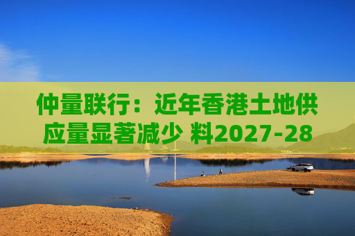 仲量联行：近年香港土地供应量显著减少 料2027-28年住宅新供应回落