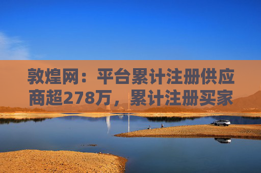 敦煌网:平台累计注册供应商超278万,累计注册买家已超1亿