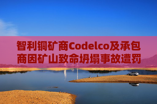 智利铜矿商Codelco及承包商因矿山致命坍塌事故遭罚款