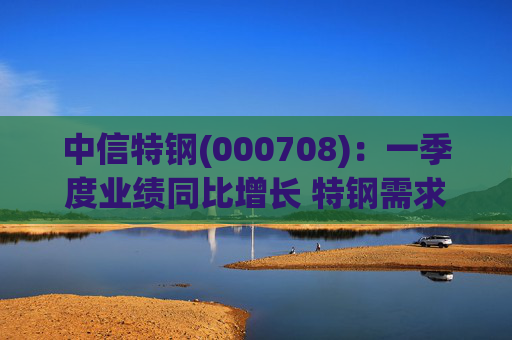 中信特钢(000708)：一季度业绩同比增长 特钢需求前景向好