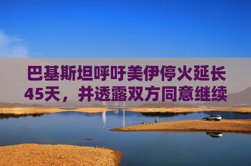 巴基斯坦呼吁美伊停火延长45天，并透露双方同意继续谈判  第1张