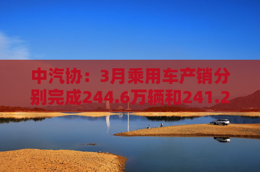 中汽协:3月乘用车产销分别完成244.6万辆和241.2万辆 第1张 中汽协:3月乘用车产销分别完成244.6万辆和241.2万辆 第1张